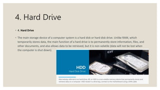 4. Hard Drive
◦ 4. Hard Drive
◦ The main storage device of a computer system is a hard disk or hard disk drive. Unlike RAM, which
temporarily stores data, the main function of a hard drive is to permanently store information, files, and
other documents, and also allows data to be retrieved, but it is non-volatile (data will not be lost when
the computer is shut down).
 