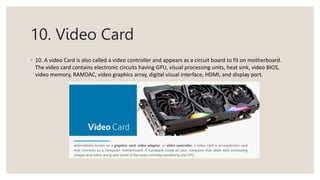 10. Video Card
◦ 10. A video Card is also called a video controller and appears as a circuit board to fit on motherboard.
The video card contains electronic circuits having GPU, visual processing units, heat sink, video BIOS,
video memory, RAMDAC, video graphics array, digital visual interface, HDMI, and display port.
 