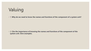 Valuing
◦ 1. Why do we need to know the names and functions of the component of a system unit?
◦ 2. Cite the importance of knowing the names and functions of the component of the
system unit. Give examples.
 