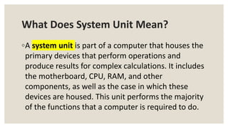 What Does System Unit Mean?
◦A system unit is part of a computer that houses the
primary devices that perform operations and
produce results for complex calculations. It includes
the motherboard, CPU, RAM, and other
components, as well as the case in which these
devices are housed. This unit performs the majority
of the functions that a computer is required to do.
 