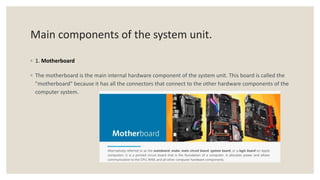 Main components of the system unit.
◦ 1. Motherboard
◦ The motherboard is the main internal hardware component of the system unit. This board is called the
"motherboard" because it has all the connectors that connect to the other hardware components of the
computer system.
 