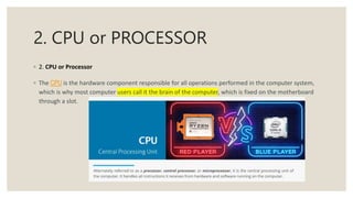 2. CPU or PROCESSOR
◦ 2. CPU or Processor
◦ The CPU is the hardware component responsible for all operations performed in the computer system,
which is why most computer users call it the brain of the computer, which is fixed on the motherboard
through a slot.
 