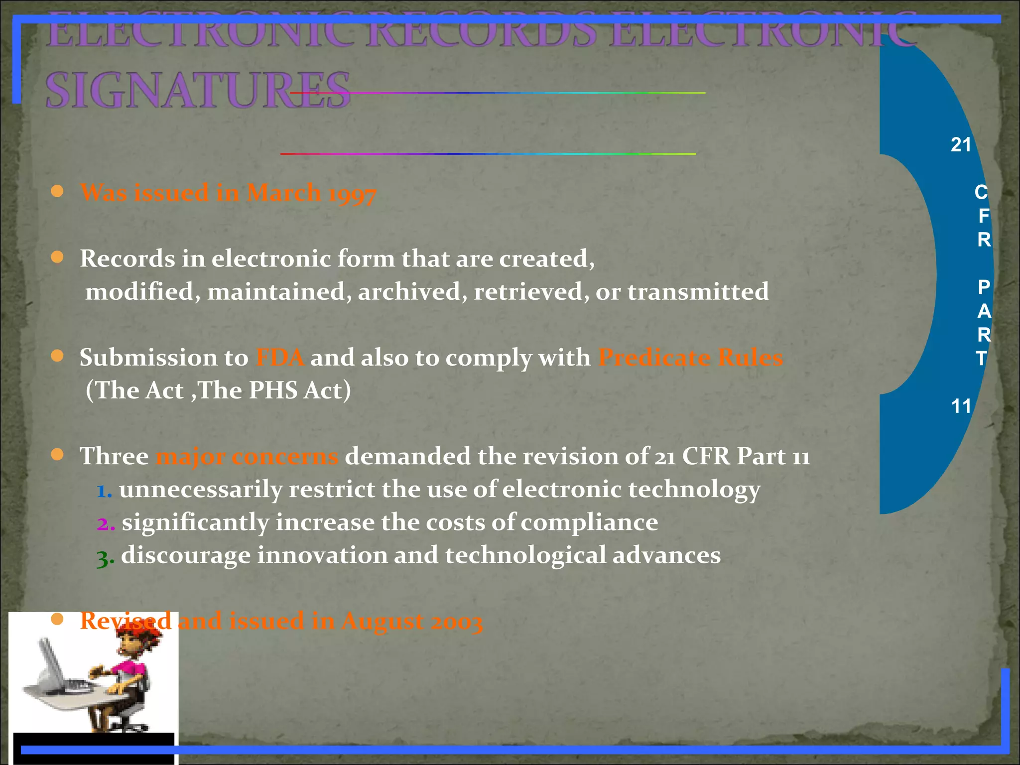 21
C
F
R
P
A
R
T
11
 Was issued in March 1997
 Records in electronic form that are created,
modified, maintained, archived, retrieved, or transmitted
 Submission to FDA and also to comply with Predicate Rules
(The Act ,The PHS Act)
 Three major concerns demanded the revision of 21 CFR Part 11
1. unnecessarily restrict the use of electronic technology
2. significantly increase the costs of compliance
3. discourage innovation and technological advances
 Revised and issued in August 2003
www.PharmInfopedia.com
 