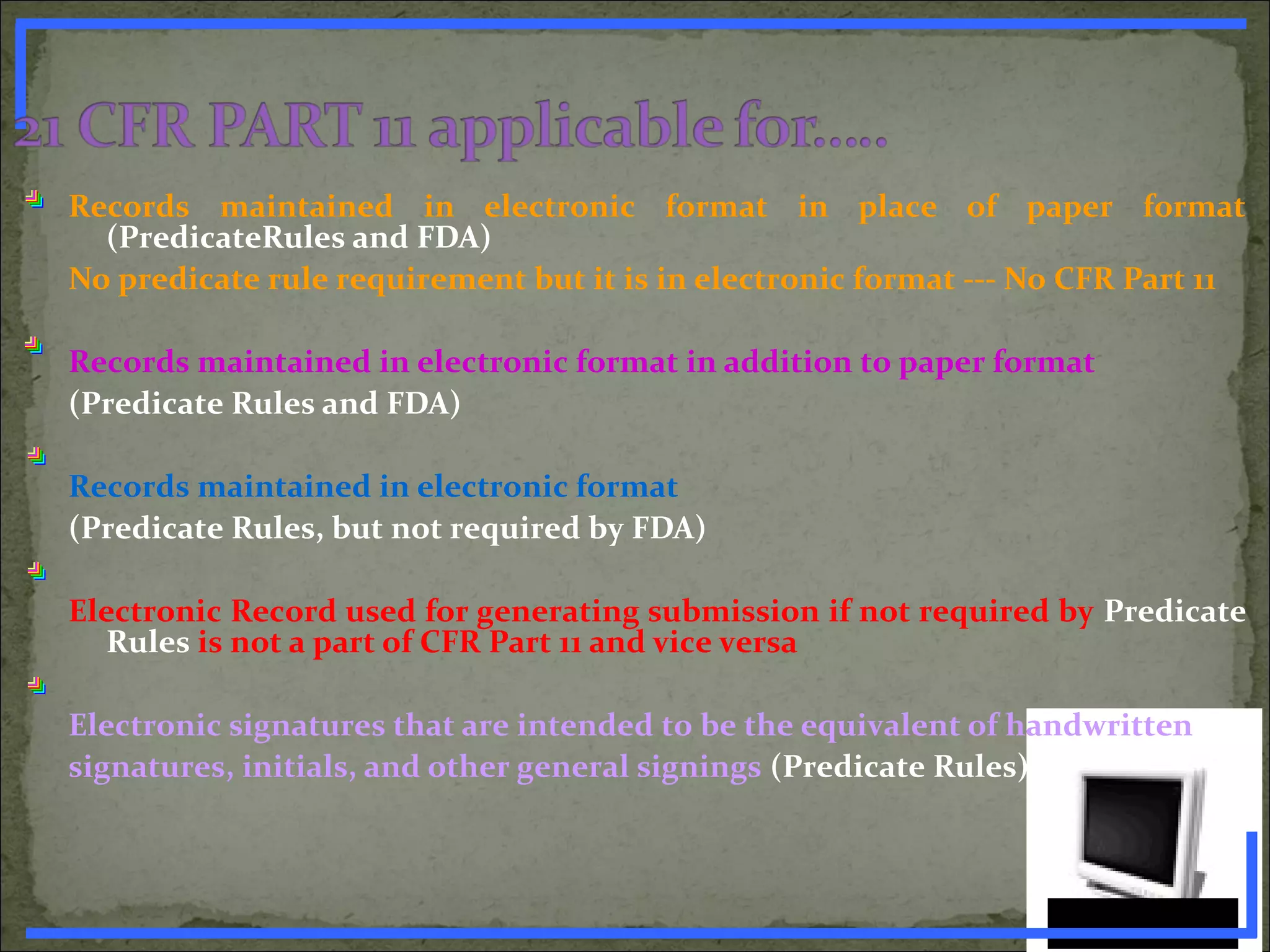 Records maintained in electronic format in place of paper format
(PredicateRules and FDA)
No predicate rule requirement but it is in electronic format --- No CFR Part 11
Records maintained in electronic format in addition to paper format
(Predicate Rules and FDA)
Records maintained in electronic format
(Predicate Rules, but not required by FDA)
Electronic Record used for generating submission if not required by Predicate
Rules is not a part of CFR Part 11 and vice versa
Electronic signatures that are intended to be the equivalent of handwritten
signatures, initials, and other general signings (Predicate Rules)
www.PharmInfopedia.com
 