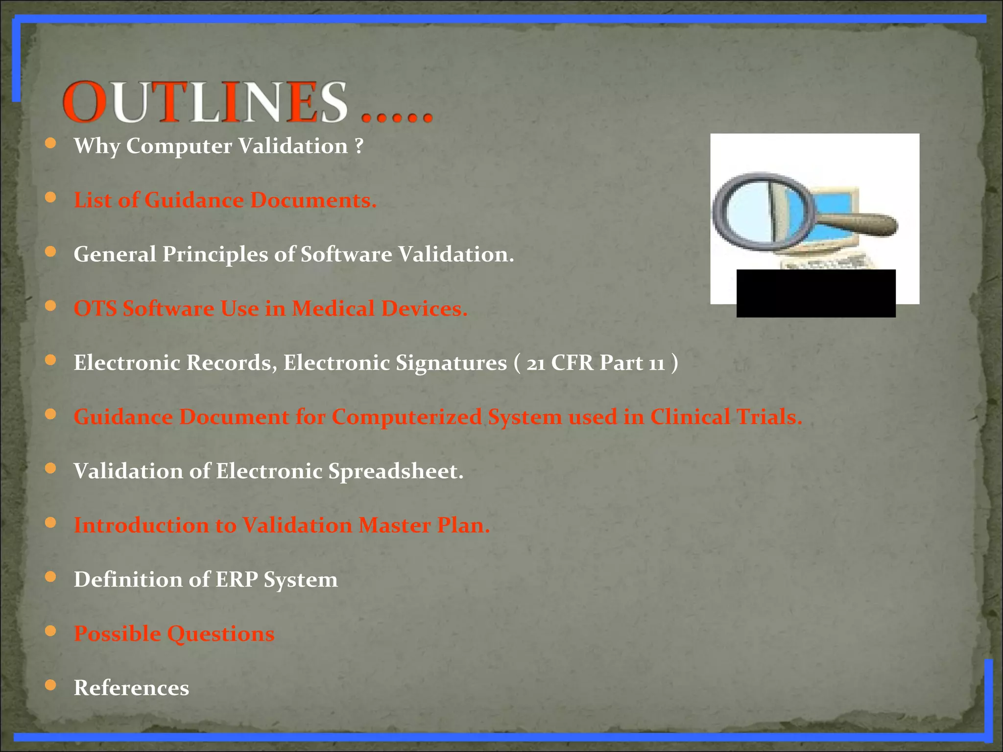  Why Computer Validation ?
 List of Guidance Documents.
 General Principles of Software Validation.
 OTS Software Use in Medical Devices.
 Electronic Records, Electronic Signatures ( 21 CFR Part 11 )
 Guidance Document for Computerized System used in Clinical Trials.
 Validation of Electronic Spreadsheet.
 Introduction to Validation Master Plan.
 Definition of ERP System
 Possible Questions
 References
www.PharmInfopedia.com
 
