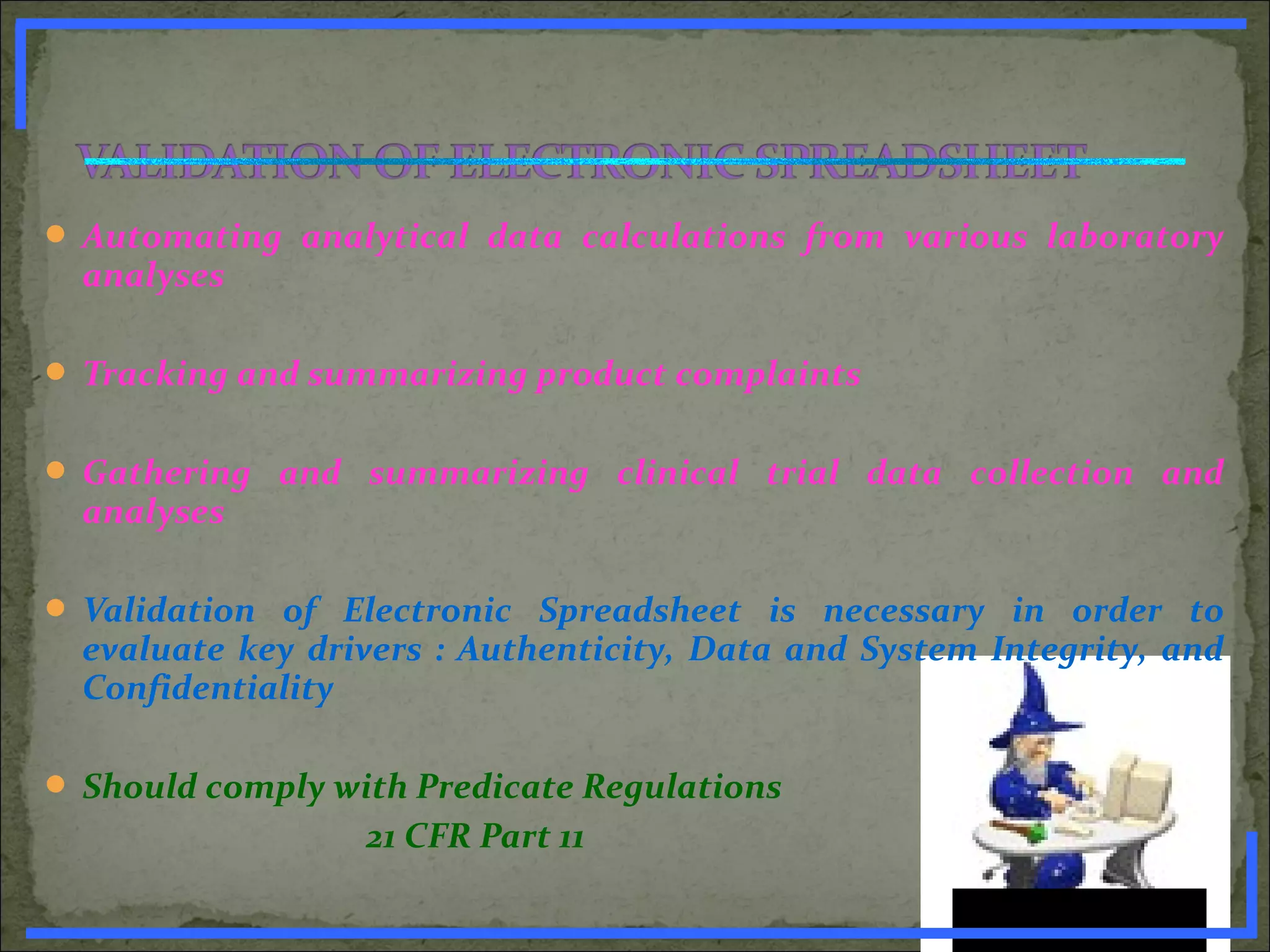  Automating analytical data calculations from various laboratory
analyses
 Tracking and summarizing product complaints
 Gathering and summarizing clinical trial data collection and
analyses
 Validation of Electronic Spreadsheet is necessary in order to
evaluate key drivers : Authenticity, Data and System Integrity, and
Confidentiality
 Should comply with Predicate Regulations
21 CFR Part 11
www.PharmInfopedia.com
 