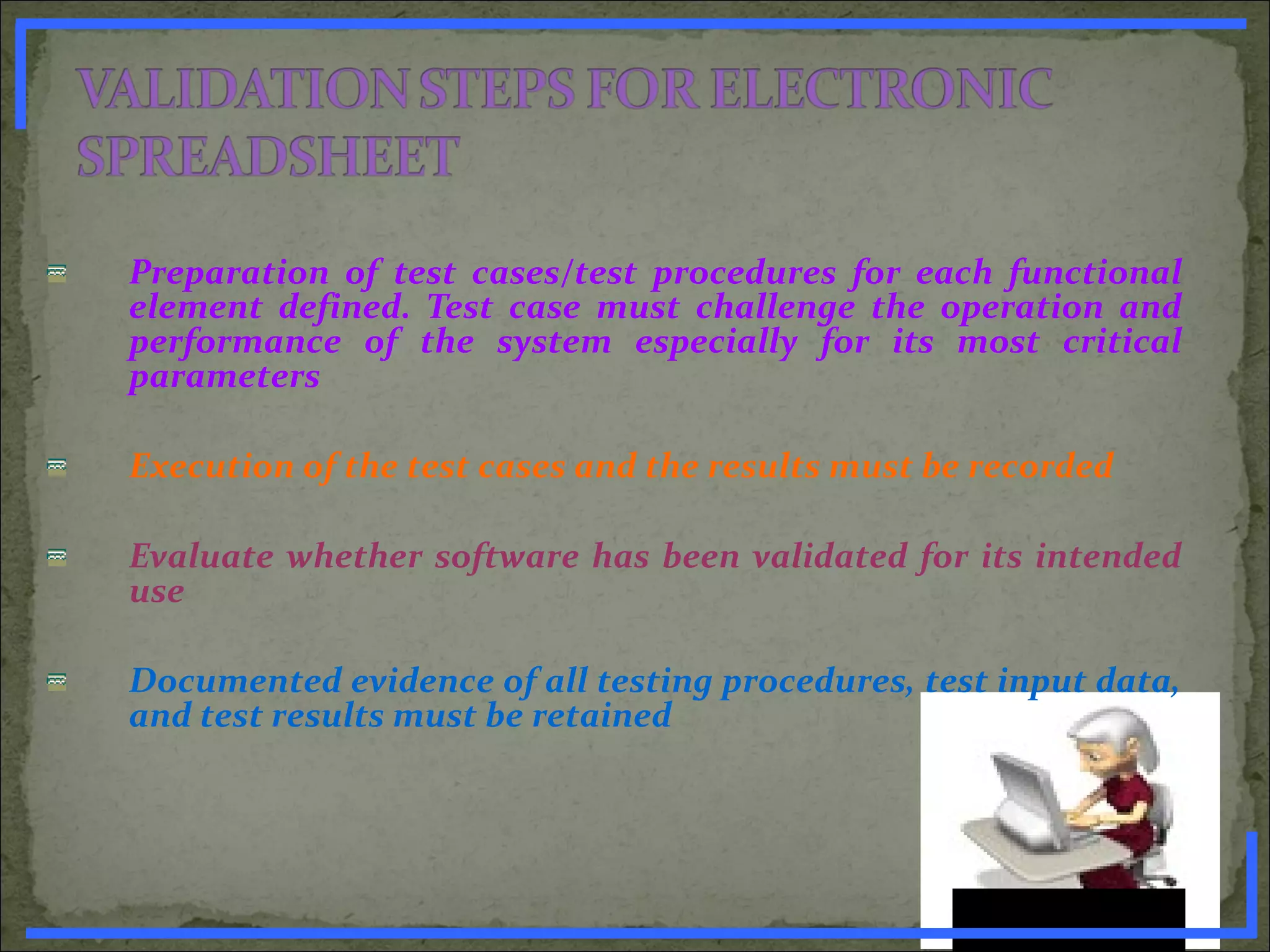 Preparation of test cases/test procedures for each functional
element defined. Test case must challenge the operation and
performance of the system especially for its most critical
parameters
Execution of the test cases and the results must be recorded
Evaluate whether software has been validated for its intended
use
Documented evidence of all testing procedures, test input data,
and test results must be retained
www.PharmInfopedia.com
 