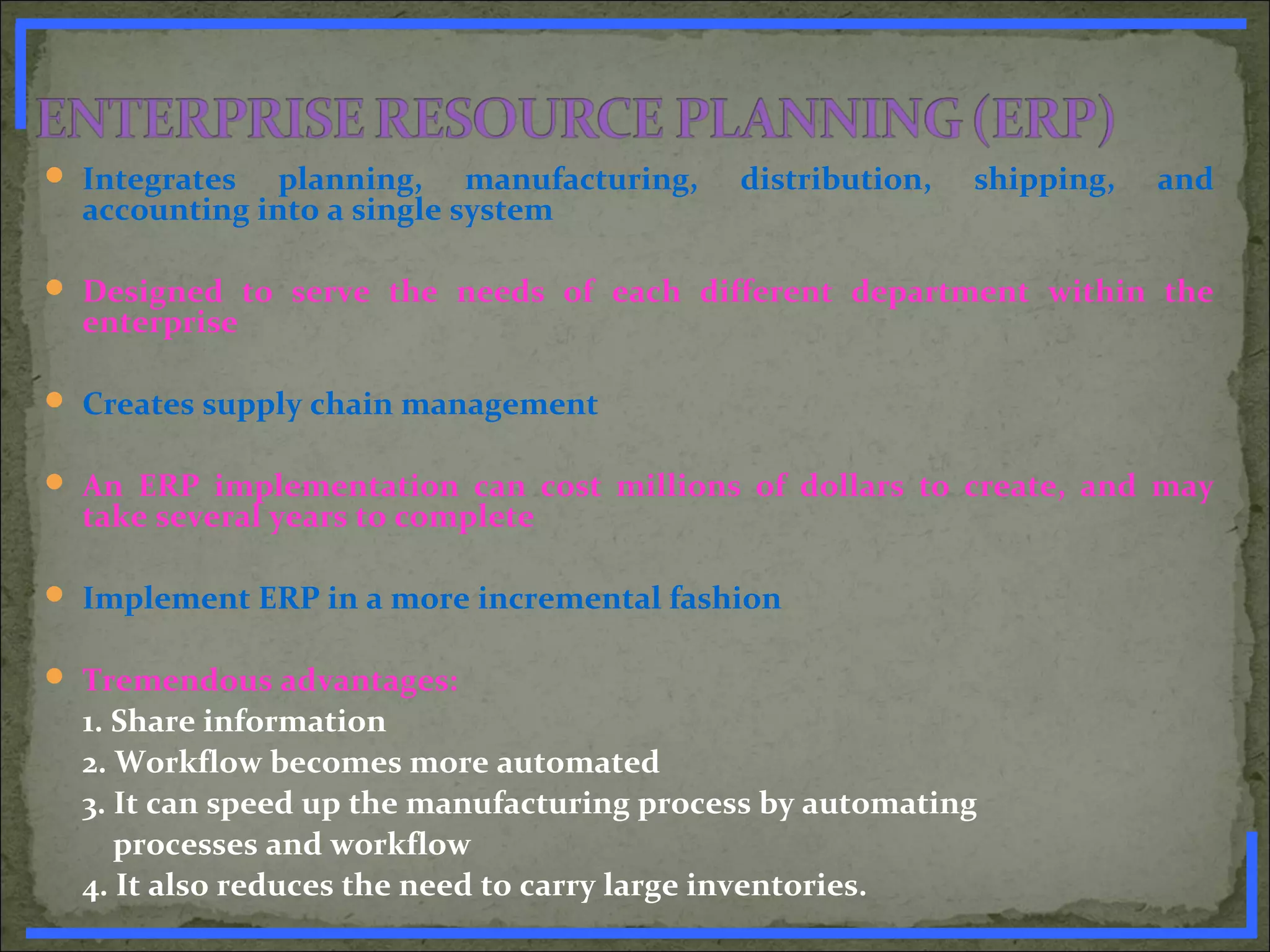  Integrates planning, manufacturing, distribution, shipping, and
accounting into a single system
 Designed to serve the needs of each different department within the
enterprise
 Creates supply chain management
 An ERP implementation can cost millions of dollars to create, and may
take several years to complete
 Implement ERP in a more incremental fashion
 Tremendous advantages:
1. Share information
2. Workflow becomes more automated
3. It can speed up the manufacturing process by automating
processes and workflow
4. It also reduces the need to carry large inventories.www.PharmInfopedia.com
 
