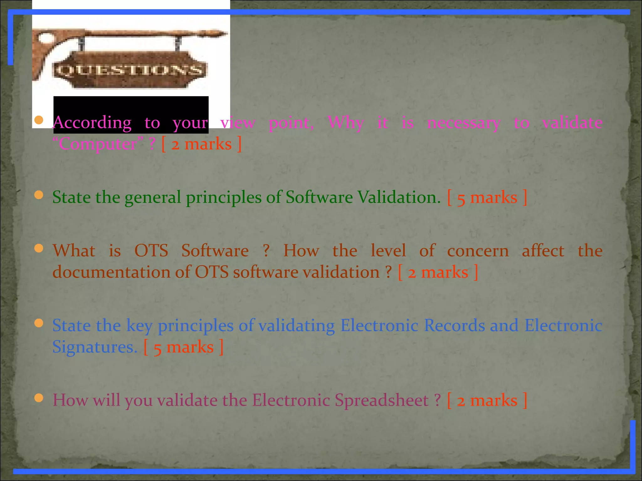  According to your view point, Why it is necessary to validate
“Computer” ? [ 2 marks ]
 State the general principles of Software Validation. [ 5 marks ]
 What is OTS Software ? How the level of concern affect the
documentation of OTS software validation ? [ 2 marks ]
 State the key principles of validating Electronic Records and Electronic
Signatures. [ 5 marks ]
 How will you validate the Electronic Spreadsheet ? [ 2 marks ]
www.PharmInfopedia.com
 