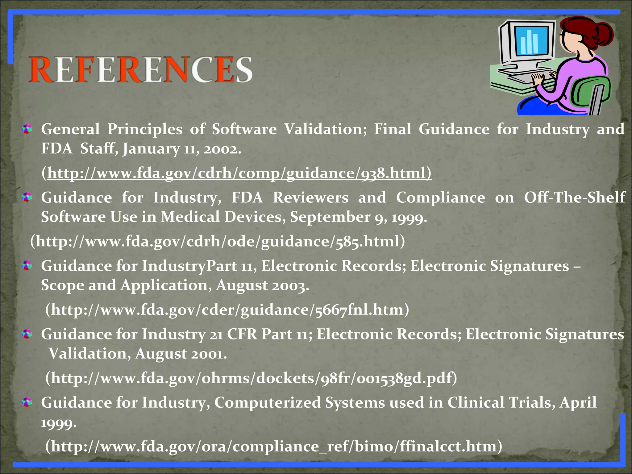 General Principles of Software Validation; Final Guidance for Industry and
FDA Staff, January 11, 2002.
(http://www.fda.gov/cdrh/comp/guidance/938.html)
Guidance for Industry, FDA Reviewers and Compliance on Off-The-Shelf
Software Use in Medical Devices, September 9, 1999.
(http://www.fda.gov/cdrh/ode/guidance/585.html)
Guidance for IndustryPart 11, Electronic Records; Electronic Signatures –
Scope and Application, August 2003.
(http://www.fda.gov/cder/guidance/5667fnl.htm)
Guidance for Industry 21 CFR Part 11; Electronic Records; Electronic Signatures
Validation, August 2001.
(http://www.fda.gov/ohrms/dockets/98fr/001538gd.pdf)
Guidance for Industry, Computerized Systems used in Clinical Trials, April
1999.
(http://www.fda.gov/ora/compliance_ref/bimo/ffinalcct.htm)www.PharmInfopedia.com
 