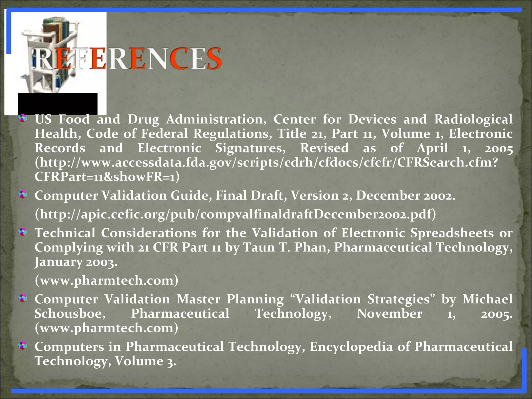 US Food and Drug Administration, Center for Devices and Radiological
Health, Code of Federal Regulations, Title 21, Part 11, Volume 1, Electronic
Records and Electronic Signatures, Revised as of April 1, 2005
(http://www.accessdata.fda.gov/scripts/cdrh/cfdocs/cfcfr/CFRSearch.cfm?
CFRPart=11&showFR=1)
Computer Validation Guide, Final Draft, Version 2, December 2002.
(http://apic.cefic.org/pub/compvalfinaldraftDecember2002.pdf)
Technical Considerations for the Validation of Electronic Spreadsheets or
Complying with 21 CFR Part 11 by Taun T. Phan, Pharmaceutical Technology,
January 2003.
(www.pharmtech.com)
Computer Validation Master Planning “Validation Strategies” by Michael
Schousboe, Pharmaceutical Technology, November 1, 2005.
(www.pharmtech.com)
Computers in Pharmaceutical Technology, Encyclopedia of Pharmaceutical
Technology, Volume 3.
www.PharmInfopedia.com
 