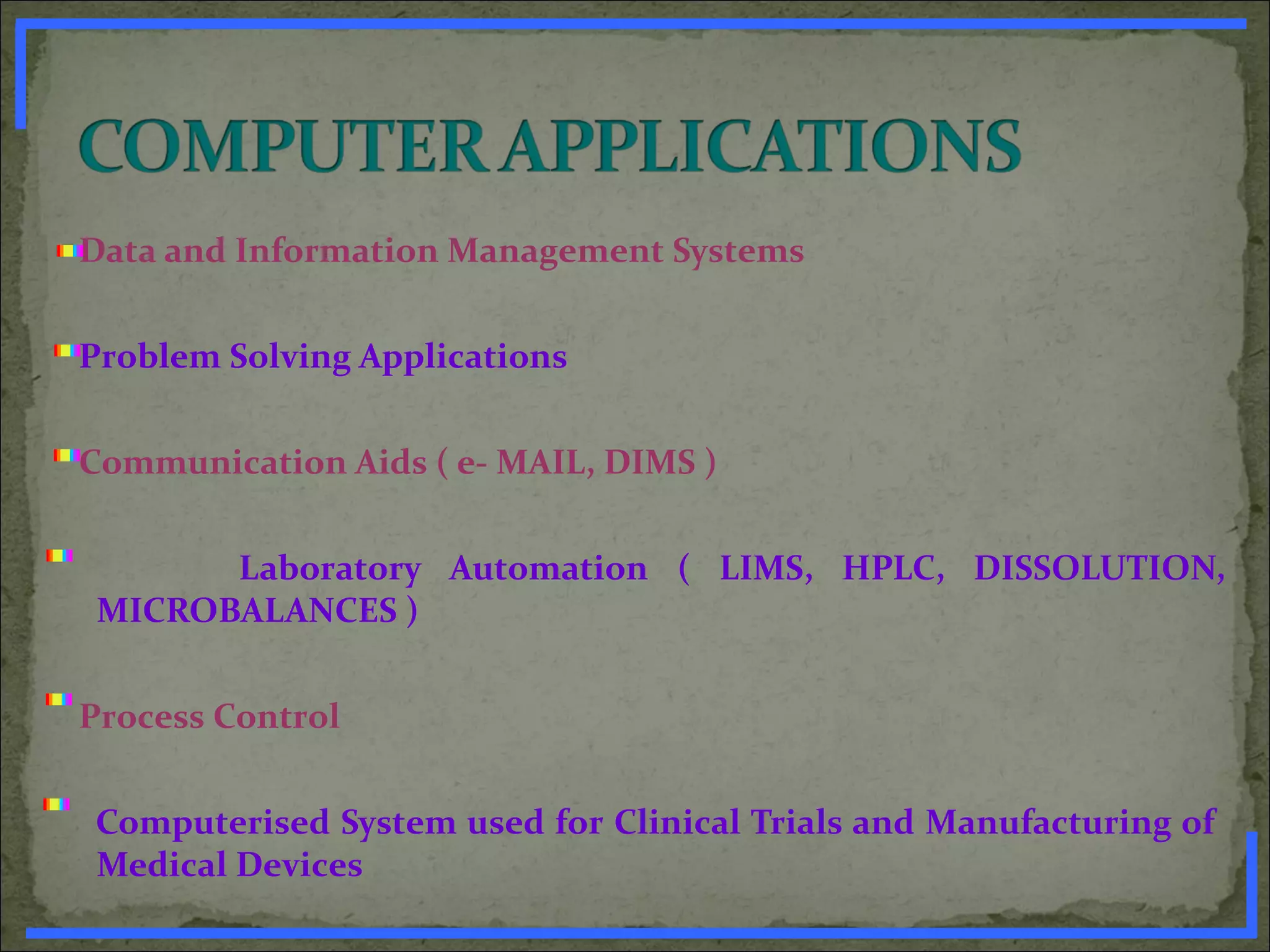 Data and Information Management Systems
Problem Solving Applications
Communication Aids ( e- MAIL, DIMS )
Laboratory Automation ( LIMS, HPLC, DISSOLUTION,
MICROBALANCES )
Process Control
Computerised System used for Clinical Trials and Manufacturing of
Medical Devices
www.PharmInfopedia.com
 