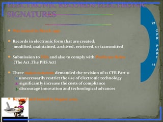 21
C
F
R
P
A
R
T
11
 Was issued in March 1997
 Records in electronic form that are created,
modified, maintained, archived, retrieved, or transmitted
 Submission to FDA and also to comply with Predicate Rules
(The Act ,The PHS Act)
 Three major concerns demanded the revision of 21 CFR Part 11
1. unnecessarily restrict the use of electronic technology
2. significantly increase the costs of compliance
3. discourage innovation and technological advances
 Revised and issued in August 2003
www.PharmInfopedia.com
 