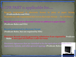 Records maintained in electronic format in place of paper format
(PredicateRules and FDA)
No predicate rule requirement but it is in electronic format --- No CFR Part 11
Records maintained in electronic format in addition to paper format
(Predicate Rules and FDA)
Records maintained in electronic format
(Predicate Rules, but not required by FDA)
Electronic Record used for generating submission if not required by Predicate
Rules is not a part of CFR Part 11 and vice versa
Electronic signatures that are intended to be the equivalent of handwritten
signatures, initials, and other general signings (Predicate Rules)
www.PharmInfopedia.com
 