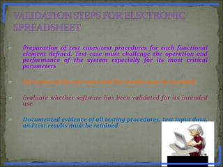 Preparation of test cases/test procedures for each functional
element defined. Test case must challenge the operation and
performance of the system especially for its most critical
parameters
Execution of the test cases and the results must be recorded
Evaluate whether software has been validated for its intended
use
Documented evidence of all testing procedures, test input data,
and test results must be retained
www.PharmInfopedia.com
 