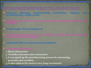  Integrates planning, manufacturing, distribution, shipping, and
accounting into a single system
 Designed to serve the needs of each different department within the
enterprise
 Creates supply chain management
 An ERP implementation can cost millions of dollars to create, and may
take several years to complete
 Implement ERP in a more incremental fashion
 Tremendous advantages:
1. Share information
2. Workflow becomes more automated
3. It can speed up the manufacturing process by automating
processes and workflow
4. It also reduces the need to carry large inventories.www.PharmInfopedia.com
 