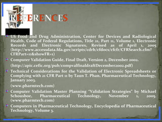 US Food and Drug Administration, Center for Devices and Radiological
Health, Code of Federal Regulations, Title 21, Part 11, Volume 1, Electronic
Records and Electronic Signatures, Revised as of April 1, 2005
(http://www.accessdata.fda.gov/scripts/cdrh/cfdocs/cfcfr/CFRSearch.cfm?
CFRPart=11&showFR=1)
Computer Validation Guide, Final Draft, Version 2, December 2002.
(http://apic.cefic.org/pub/compvalfinaldraftDecember2002.pdf)
Technical Considerations for the Validation of Electronic Spreadsheets or
Complying with 21 CFR Part 11 by Taun T. Phan, Pharmaceutical Technology,
January 2003.
(www.pharmtech.com)
Computer Validation Master Planning “Validation Strategies” by Michael
Schousboe, Pharmaceutical Technology, November 1, 2005.
(www.pharmtech.com)
Computers in Pharmaceutical Technology, Encyclopedia of Pharmaceutical
Technology, Volume 3.
www.PharmInfopedia.com
 