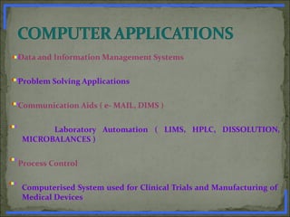 Data and Information Management Systems
Problem Solving Applications
Communication Aids ( e- MAIL, DIMS )
Laboratory Automation ( LIMS, HPLC, DISSOLUTION,
MICROBALANCES )
Process Control
Computerised System used for Clinical Trials and Manufacturing of
Medical Devices
www.PharmInfopedia.com
 