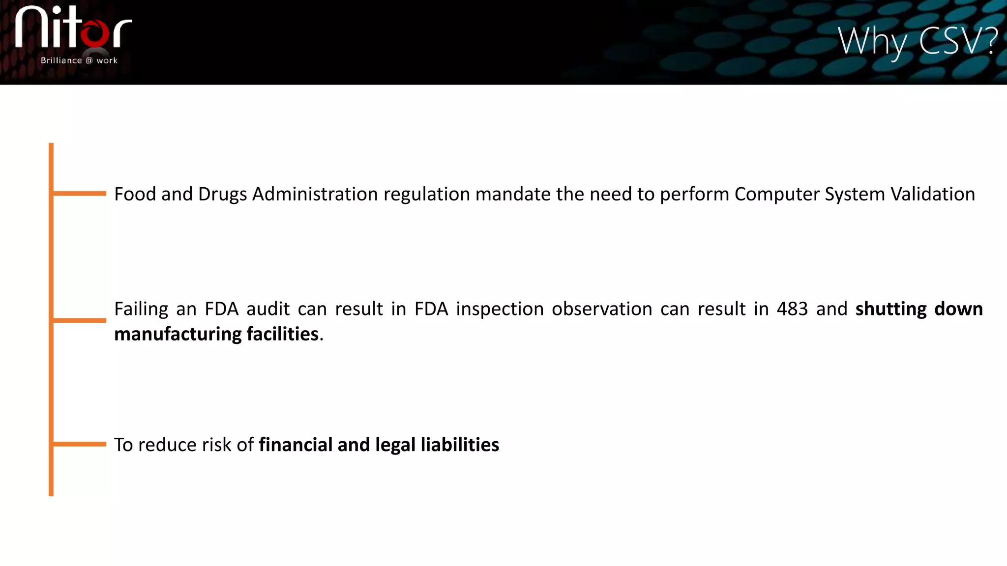 Why CSV?
Food and Drugs Administration regulation mandate the need to perform Computer System Validation
Failing an FDA audit can result in FDA inspection observation can result in 483 and shutting down
manufacturing facilities.
To reduce risk of financial and legal liabilities