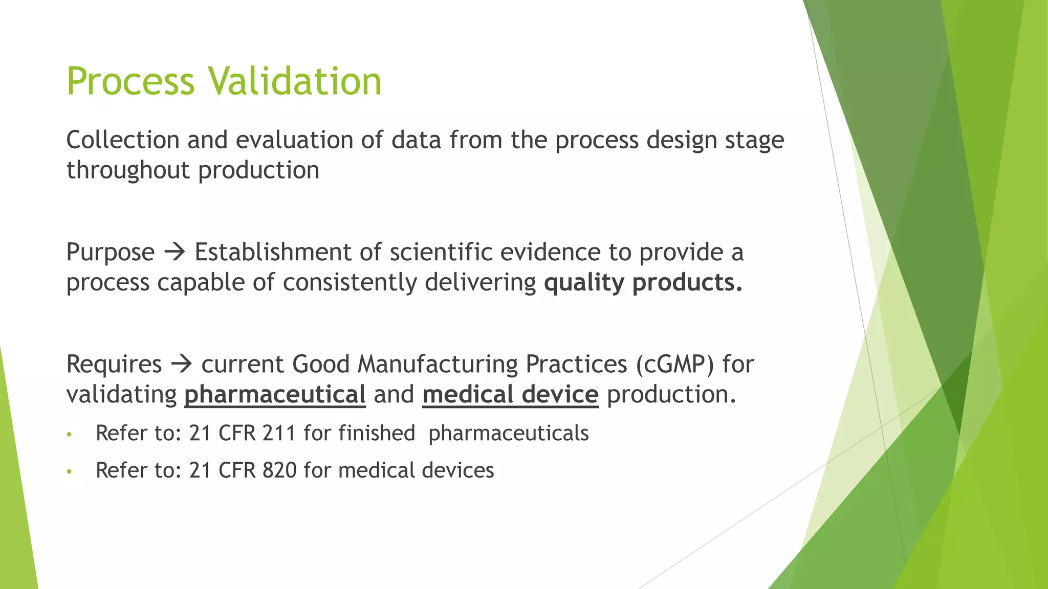 Process Validation
Collection and evaluation of data from the process design stage
throughout production
Purpose  Establishment of scientific evidence to provide a
process capable of consistently delivering quality products.
Requires  current Good Manufacturing Practices (cGMP) for
validating pharmaceutical and medical device production.
• Refer to: 21 CFR 211 for finished pharmaceuticals
• Refer to: 21 CFR 820 for medical devices
 