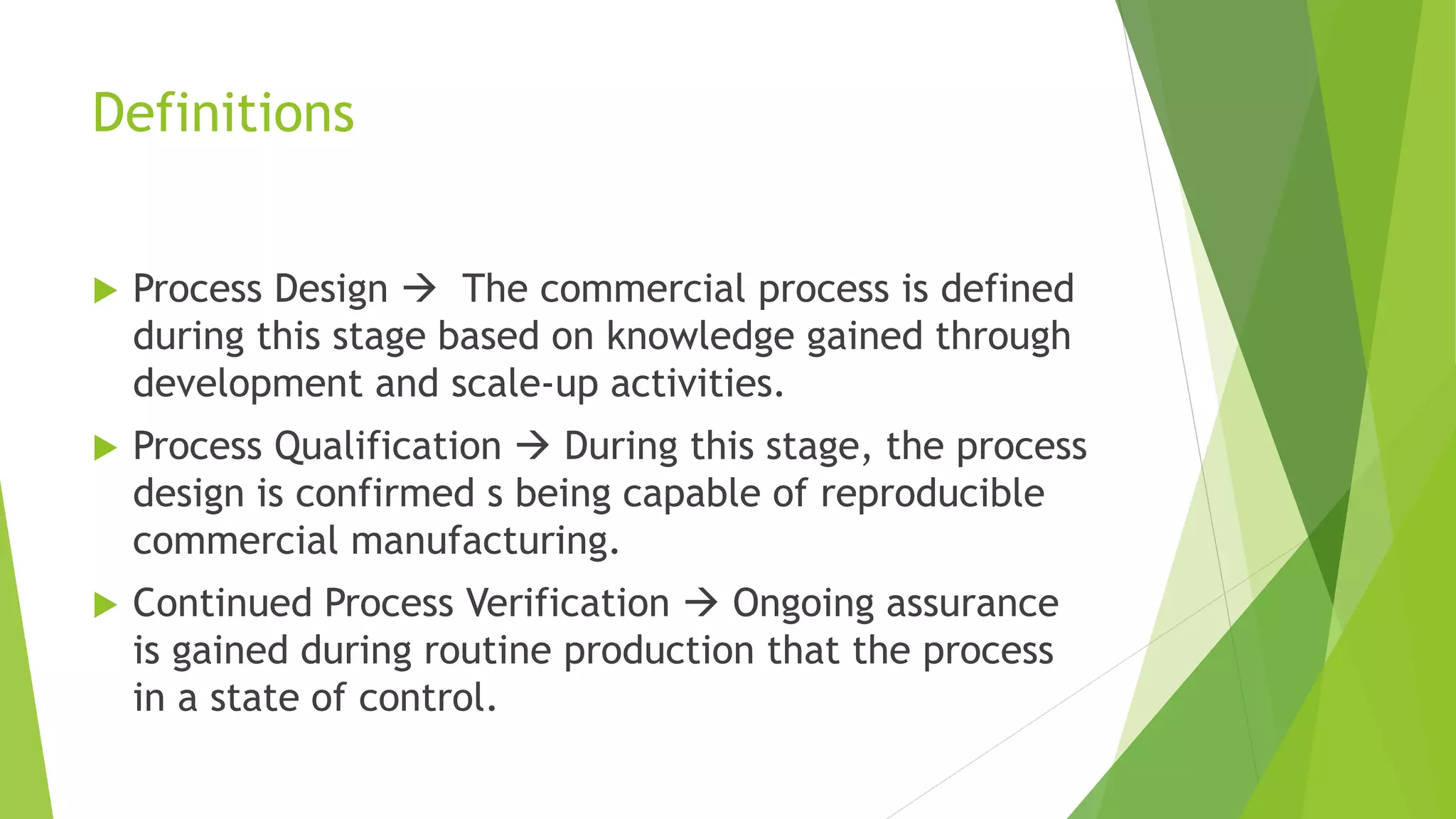 Definitions
 Process Design  The commercial process is defined
during this stage based on knowledge gained through
development and scale-up activities.
 Process Qualification  During this stage, the process
design is confirmed s being capable of reproducible
commercial manufacturing.
 Continued Process Verification  Ongoing assurance
is gained during routine production that the process
in a state of control.
 