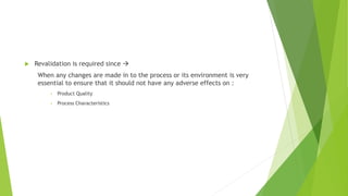  Revalidation is required since 
When any changes are made in to the process or its environment is very
essential to ensure that it should not have any adverse effects on :
• Product Quality
• Process Characteristics
 
