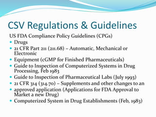 CSV Regulations & Guidelines
US FDA Compliance Policy Guidelines (CPGs)
 Drugs
 21 CFR Part 211 (211.68) – Automatic, Mechanical or
Electronic
 Equipment (cGMP for Finished Pharmaceuticals)
 Guide to Inspection of Computerized Systems in Drug
Processing, Feb 1983
 Guide to Inspection of Pharmaceutical Labs (July 1993)
 21 CFR 314 (314.70) – Supplements and other changes to an
 approved application (Applications for FDA Approval to
Market a new Drug)
 Computerized System in Drug Establishments (Feb, 1983)
 