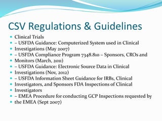 CSV Regulations & Guidelines
 Clinical Trials
 – USFDA Guidance: Computerized System used in Clinical
 Investigations (May 2007)
 – USFDA Compliance Program 7348.810 – Sponsors, CROs and
 Monitors (March, 2011)
 – USFDA Guidance: Electronic Source Data in Clinical
 Investigations (Nov, 2012)
 – USFDA Information Sheet Guidance for IRBs, Clinical
 Investigators, and Sponsors FDA Inspections of Clinical
 Investigators
 – EMEA Procedure for conducting GCP Inspections requested by
 the EMEA (Sept 2007)
 