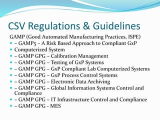 CSV Regulations & Guidelines
GAMP (Good Automated Manufacturing Practices, ISPE)
 – GAMP5 – A Risk Based Approach to Compliant GxP
 Computerized System
 – GAMP GPG – Calibration Management
 – GAMP GPG – Testing of GxP Systems
 – GAMP GPG – GxP Compliant Lab Computerized Systems
 – GAMP GPG – GxP Process Control Systems
 – GAMP GPG – Electronic Data Archiving
 – GAMP GPG – Global Information Systems Control and
Compliance
 – GAMP GPG – IT Infrastructure Control and Compliance
 – GAMP GPG - MES
 