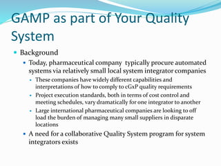 GAMP as part of Your Quality
System
 Background
 Today, pharmaceutical company typically procure automated
systems via relatively small local system integrator companies
 These companies have widely different capabilities and
interpretations of how to comply to cGxP quality requirements
 Project execution standards, both in terms of cost control and
meeting schedules, vary dramatically for one integrator to another
 Large international pharmaceutical companies are looking to off
load the burden of managing many small suppliers in disparate
locations
 A need for a collaborative Quality System program for system
integrators exists
 