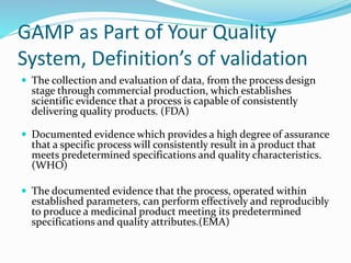 GAMP as Part of Your Quality
System, Definition’s of validation
 The collection and evaluation of data, from the process design
stage through commercial production, which establishes
scientific evidence that a process is capable of consistently
delivering quality products. (FDA)
 Documented evidence which provides a high degree of assurance
that a specific process will consistently result in a product that
meets predetermined specifications and quality characteristics.
(WHO)
 The documented evidence that the process, operated within
established parameters, can perform effectively and reproducibly
to produce a medicinal product meeting its predetermined
specifications and quality attributes.(EMA)
 