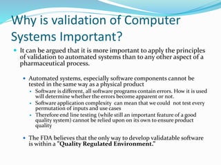 Why is validation of Computer
Systems Important?
 It can be argued that it is more important to apply the principles
of validation to automated systems than to any other aspect of a
pharmaceutical process.
 Automated systems, especially software components cannot be
tested in the same way as a physical product
 Software is different, all software programs contain errors. How it is used
will determine whether the errors become apparent or not.
 Software application complexity can mean that we could not test every
permutation of inputs and use cases
 Therefore end line testing (while still an important feature of a good
quality system) cannot be relied upon on its own to ensure product
quality
 The FDA believes that the only way to develop validatable software
is within a ”Quality Regulated Environment.”
 