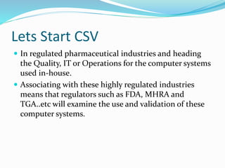 Lets Start CSV
 In regulated pharmaceutical industries and heading
the Quality, IT or Operations for the computer systems
used in-house.
 Associating with these highly regulated industries
means that regulators such as FDA, MHRA and
TGA..etc will examine the use and validation of these
computer systems.
 