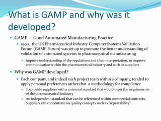 What is GAMP and why was it
developed?
 GAMP - Good Automated Manufacturing Practice
 1990, the UK Pharmaceutical Industry Computer Systems Validation
Forum (GAMP Forum) was set up to promote the better understanding of
validation of automated systems in pharmaceutical manufacturing
 improve understanding of the regulations and their interpretation, to improve
communication within the pharmaceutical industry and with its suppliers
 Why was GAMP developed?
 Each company, and indeed each project team within a company, tended to
apply personal preferences rather that a methodology for compliance
 To provide suppliers with a universal standard that would meet the requirements
of the pharmaceutical industry
 An independent standard that can be referenced within commercial contracts,
Suppliers can concentrate on quality concepts such as “repeatability”
 