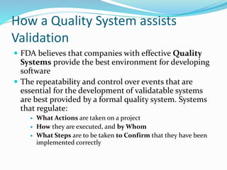 How a Quality System assists
Validation
 FDA believes that companies with effective Quality
Systems provide the best environment for developing
software
 The repeatability and control over events that are
essential for the development of validatable systems
are best provided by a formal quality system. Systems
that regulate:
 What Actions are taken on a project
 How they are executed, and by Whom
 What Steps are to be taken to Confirm that they have been
implemented correctly
 