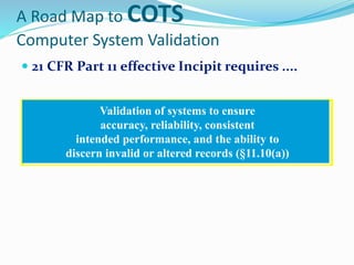 A Road Map to COTS
Computer System Validation
 21 CFR Part 11 effective Incipit requires ....
Validation of systems to ensure
accuracy, reliability, consistent
intended performance, and the ability to
discern invalid or altered records (§11.10(a))
 
