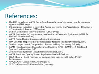 References:
 The FDA introduced 21 CFR Part 11 for rules on the use of electronic records, electronic
signatures (FDA 1997).
 UK, computer validation is covered in Annex 11 of the EU GMP regulations – EC Annex 11
– Computerized Systems (EMEA 2011).
 US FDA Compliance Policy Guidelines (CPGs) Drugs
 21 CFR Part 211 (211.68) – Automatic, Mechanical or Electronic Equipment (cGMP for
Finished Pharmaceuticals)
 21 CFR Part 11 Electronic records; electronic signatures
 FDA Guide to Inspection of Computerized Systems in Drug Processing, 1983.
 Guide to Inspection of Computerized Systems in Drug Processing, Feb 1983
 GAMP (Good Automated Manufacturing Practices, ISPE) – GAMP5 – A Risk Based
Approach to Compliant GxP
 Computerized System in Drug Establishments (Feb, 1983)
 21 CFR Part 820 – Quality System Regulation (Medical Devices)
 PIC/S PI 011-3 – Good Practices for Computerised Systems in Regulated ‘GXP’
Environments
 APIQ7A GMP Guidance for APIs (Aug 2001)
 CEFIC – Computer Validation Guide (Jan 2003)
 