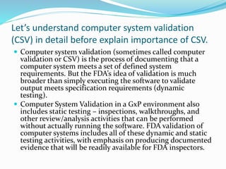 Let’s understand computer system validation
(CSV) in detail before explain importance of CSV.
 Computer system validation (sometimes called computer
validation or CSV) is the process of documenting that a
computer system meets a set of defined system
requirements. But the FDA’s idea of validation is much
broader than simply executing the software to validate
output meets specification requirements (dynamic
testing).
 Computer System Validation in a GxP environment also
includes static testing – inspections, walkthroughs, and
other review/analysis activities that can be performed
without actually running the software. FDA validation of
computer systems includes all of these dynamic and static
testing activities, with emphasis on producing documented
evidence that will be readily available for FDA inspectors.
 