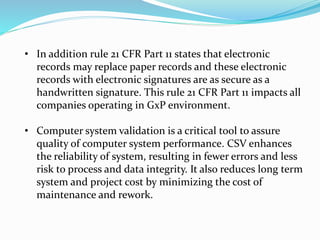 • In addition rule 21 CFR Part 11 states that electronic
records may replace paper records and these electronic
records with electronic signatures are as secure as a
handwritten signature. This rule 21 CFR Part 11 impacts all
companies operating in GxP environment.
• Computer system validation is a critical tool to assure
quality of computer system performance. CSV enhances
the reliability of system, resulting in fewer errors and less
risk to process and data integrity. It also reduces long term
system and project cost by minimizing the cost of
maintenance and rework.
 
