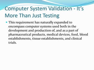 Computer System Validation - It’s
More Than Just Testing
 This requirement has naturally expanded to
encompass computer systems used both in the
development and production of, and as a part of
pharmaceutical products, medical devices, food, blood
establishments, tissue establishments, and clinical
trials.
 