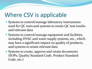 Where CSV is applicable
 Systems to control/manage laboratory instruments
used for QC tests and systems to retain QC test results
and relevant data
 Systems to control/manage equipment and facilities,
including HVAC and water supply systems, etc., which
may have a significant impact on quality of products,
and systems to retain relevant data
 Systems to create, approve and retain documents
(SOPs, Quality Standard Code, Product Standard
Code, etc.)
 