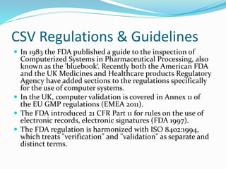 CSV Regulations & Guidelines
 In 1983 the FDA published a guide to the inspection of
Computerized Systems in Pharmaceutical Processing, also
known as the 'bluebook‘. Recently both the American FDA
and the UK Medicines and Healthcare products Regulatory
Agency have added sections to the regulations specifically
for the use of computer systems.
 In the UK, computer validation is covered in Annex 11 of
the EU GMP regulations (EMEA 2011).
 The FDA introduced 21 CFR Part 11 for rules on the use of
electronic records, electronic signatures (FDA 1997).
 The FDA regulation is harmonized with ISO 8402:1994,
which treats "verification" and "validation" as separate and
distinct terms.
 
