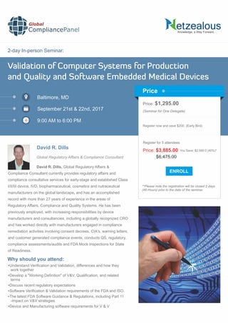 2-day In-person Seminar:
Knowledge, a Way Forward…
Validation of Computer Systems for Production
and Quality and Software Embedded Medical Devices
Baltimore, MD
September 21st & 22nd, 2017
9:00 AM to 6:00 PM
David R. Dills
Price: $1,295.00
(Seminar for One Delegate)
Register now and save $200. (Early Bird)
**Please note the registration will be closed 2 days
(48 Hours) prior to the date of the seminar.
Price
Why should you attend:
Global
CompliancePanel
David R. Dills, Global Regulatory Affairs &
Compliance Consultant currently provides regulatory affairs and
compliance consultative services for early-stage and established Class
I/II/III device, IVD, biopharmaceutical, cosmetics and nutraceutical
manufacturers on the global landscape, and has an accomplished
record with more than 27 years of experience in the areas of
Regulatory Affairs, Compliance and Quality Systems. He has been
previously employed, with increasing responsibilities by device
manufacturers and consultancies, including a globally recognized CRO
and has worked directly with manufacturers engaged in compliance
remediation activities involving consent decrees, CIA's, warning letters,
and customer generated compliance events, conducts QS, regulatory,
compliance assessments/audits and FDA Mock Inspections for State
of Readiness.
Understand Veriﬁcation and Validation, differences and how they
work together
Develop a "Working Deﬁnition" of V&V, Qualiﬁcation, and related
terms
Discuss recent regulatory expectations
Software Veriﬁcation & Validation requirements of the FDA and ISO.
The latest FDA Software Guidance & Regulations, including Part 11
-impact on V&V strategies
Device and Manufacturing software requirements for V & V
$6,475.00
Price: $3,885.00 You Save: $2,590.0 (40%)*
Register for 5 attendees
Global Regulatory Affairs & Compliance Consultant
 