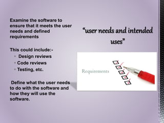Examine the software to
ensure that it meets the user
needs and defined
requirements
This could include:-
 Design reviews
 Code reviews
 Testing, etc.
Define what the user needs
to do with the software and
how they will use the
software.
 