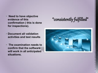  Need to have objective
evidence of this
confirmation ( this is done
for inspections).
 Document all validation
activities and test results
 The examination needs to
confirm that the software
will work in all anticipated
situations.
 
