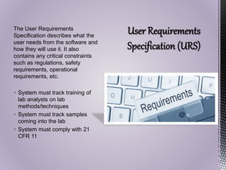 The User Requirements
Specification describes what the
user needs from the software and
how they will use it. It also
contains any critical constraints
such as regulations, safety
requirements, operational
requirements, etc.
 System must track training of
lab analysts on lab
methods/techniques
 System must track samples
coming into the lab
 System must comply with 21
CFR 11
 