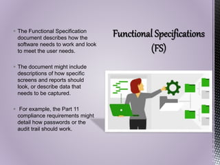  The Functional Specification
document describes how the
software needs to work and look
to meet the user needs.
 The document might include
descriptions of how specific
screens and reports should
look, or describe data that
needs to be captured.
 For example, the Part 11
compliance requirements might
detail how passwords or the
audit trail should work.
 