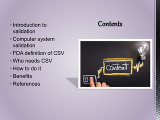 Introduction to
validation
Computer system
validation
FDA definition of CSV
Who needs CSV
How to do it
Benefits
References
 