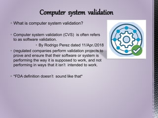 Computer system validation
 What is computer system validation?
 Computer system validation (CVS) is often refers
to as software validation.
 By Rodrigo Perez dated 11/Apr./2018
 (regulated companies perform validation projects to
prove and ensure that their software or system is
performing the way it is supposed to work, and not
performing in ways that it isn’t intended to work.
 *FDA definition doesn’t sound like that*
 