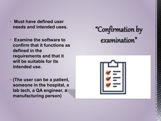  Must have defined user
needs and intended uses.
 Examine the software to
confirm that it functions as
defined in the
requirements and that it
will be suitable for its
intended use.
 (The user can be a patient,
someone in the hospital, a
lab tech, a QA engineer, a
manufacturing person)
 